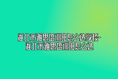 淮北市雅思培训班怎么选学校-淮北市雅思培训班怎么选