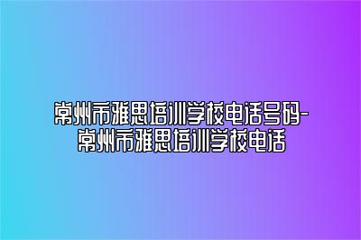 常州市雅思培训学校电话号码-常州市雅思培训学校电话