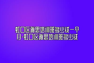 虹口区雅思培训班多少钱一个月-虹口区雅思培训班多少钱