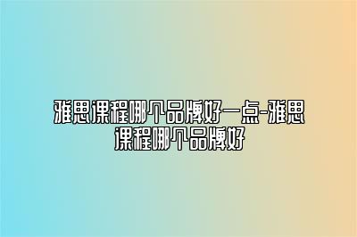 雅思课程哪个品牌好一点-雅思课程哪个品牌好