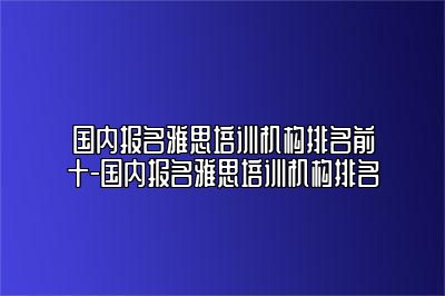 国内报名雅思培训机构排名前十-国内报名雅思培训机构排名