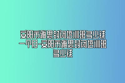安阳市雅思封闭培训班多少钱一个月-安阳市雅思封闭培训班多少钱