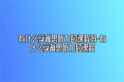 有什么学雅思听力的课程吗-有什么学雅思听力的课程