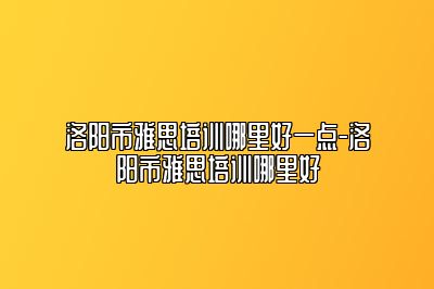 洛阳市雅思培训哪里好一点-洛阳市雅思培训哪里好