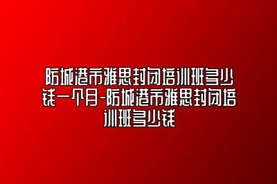 防城港市雅思封闭培训班多少钱一个月-防城港市雅思封闭培训班多少钱