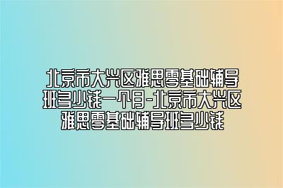 北京市大兴区雅思零基础辅导班多少钱一个月-北京市大兴区雅思零基础辅导班多少钱