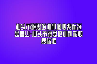 汕头市雅思培训机构收费标准是多少-汕头市雅思培训机构收费标准