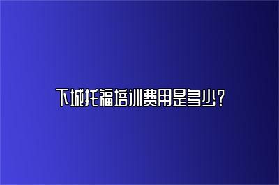 下城托福培训费用是多少？