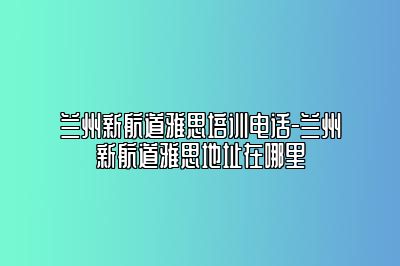 兰州新航道雅思培训电话-兰州新航道雅思地址在哪里
