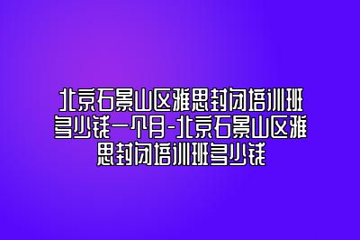 北京石景山区雅思封闭培训班多少钱一个月-北京石景山区雅思封闭培训班多少钱