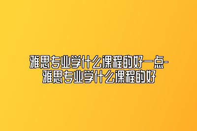 雅思专业学什么课程的好一点-雅思专业学什么课程的好