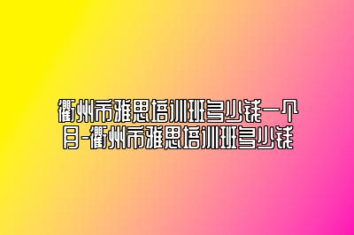衢州市雅思培训班多少钱一个月-衢州市雅思培训班多少钱