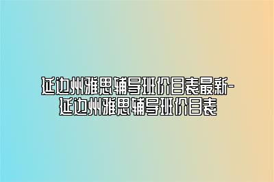 延边州雅思辅导班价目表最新-延边州雅思辅导班价目表