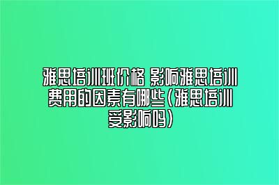 雅思培训班价格 影响雅思培训费用的因素有哪些(雅思培训受影响吗)