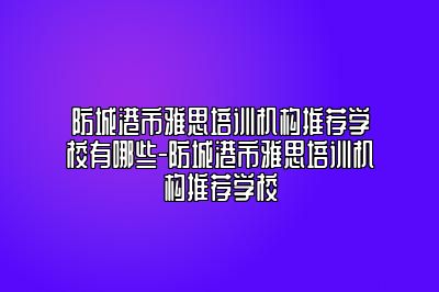 防城港市雅思培训机构推荐学校有哪些-防城港市雅思培训机构推荐学校
