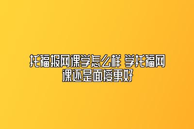 托福报网课学怎么样 学托福网课还是面授更好