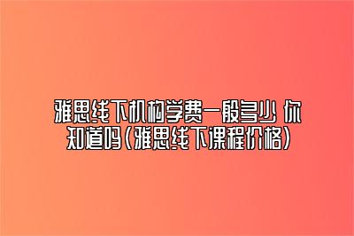 雅思线下机构学费一般多少 你知道吗(雅思线下课程价格)