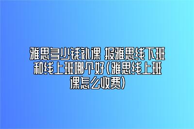 雅思多少钱补课 报雅思线下班和线上班哪个好(雅思线上班课怎么收费)