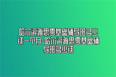 哈尔滨雅思零基础辅导班多少钱一个月-哈尔滨雅思零基础辅导班多少钱