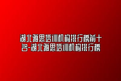 湖北雅思培训机构排行榜前十名-湖北雅思培训机构排行榜