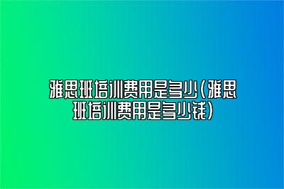 雅思班培训费用是多少(雅思班培训费用是多少钱)