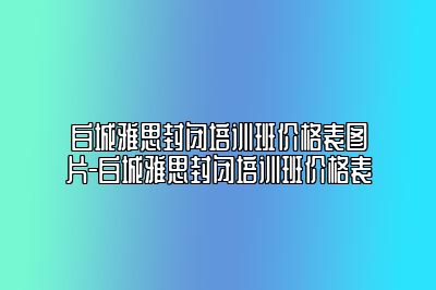 白城雅思封闭培训班价格表图片-白城雅思封闭培训班价格表