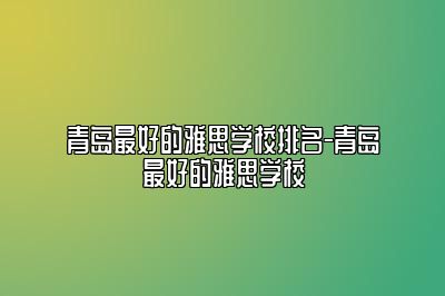 青岛最好的雅思学校排名-青岛最好的雅思学校