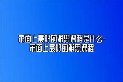 市面上最好的雅思课程是什么-市面上最好的雅思课程