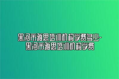 黑河市雅思培训机构学费多少-黑河市雅思培训机构学费