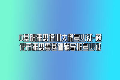 0基础雅思培训大概多少钱-通化市雅思零基础辅导班多少钱
