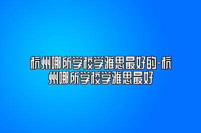 杭州哪所学校学雅思最好的-杭州哪所学校学雅思最好