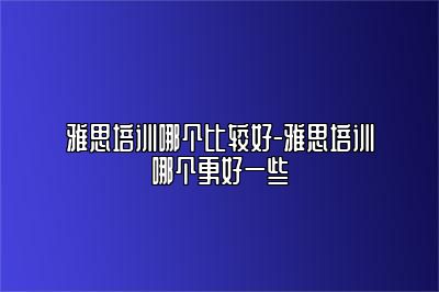 雅思培训哪个比较好-雅思培训哪个更好一些
