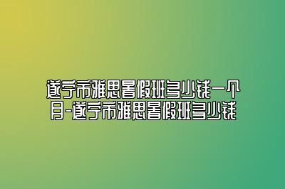 遂宁市雅思暑假班多少钱一个月-遂宁市雅思暑假班多少钱