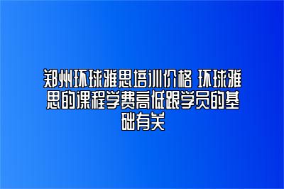 郑州环球雅思培训价格 环球雅思的课程学费高低跟学员的基础有关