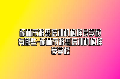 榆林市雅思培训机构推荐学校有哪些-榆林市雅思培训机构推荐学校