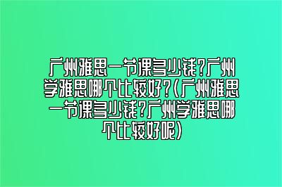 广州雅思一节课多少钱？广州学雅思哪个比较好？(广州雅思一节课多少钱?广州学雅思哪个比较好呢)