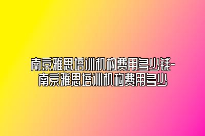 南京雅思培训机构费用多少钱-南京雅思培训机构费用多少