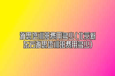 雅思培训班费用多少(北京新东方雅思培训班费用多少)