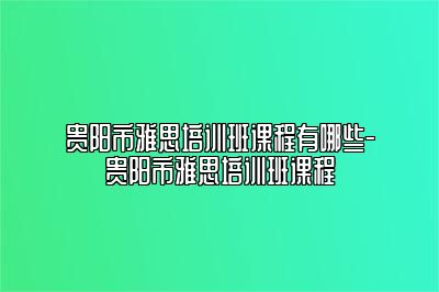 贵阳市雅思培训班课程有哪些-贵阳市雅思培训班课程