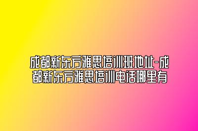 成都新东方雅思培训班地址-成都新东方雅思培训电话哪里有