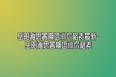 岳阳雅思暑期培训价格表最新-岳阳雅思暑期培训价格表