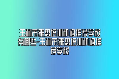 玉林市雅思培训机构推荐学校有哪些-玉林市雅思培训机构推荐学校