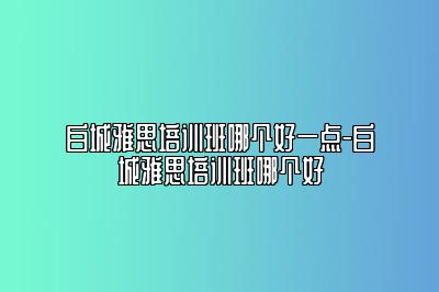 白城雅思培训班哪个好一点-白城雅思培训班哪个好