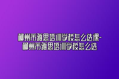 柳州市雅思培训学校怎么选课-柳州市雅思培训学校怎么选