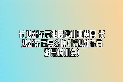 长沙新东方雅思培训班费用 长沙新东方怎么样(长沙新东方雅思培训点)