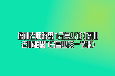 培训老师雅思7分多少钱(培训老师雅思7分多少钱一节课)