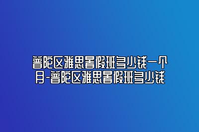 普陀区雅思暑假班多少钱一个月-普陀区雅思暑假班多少钱