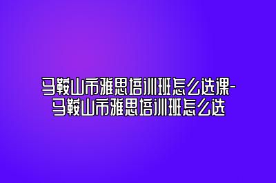 马鞍山市雅思培训班怎么选课-马鞍山市雅思培训班怎么选