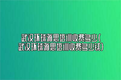 武汉环球雅思培训收费多少(武汉环球雅思培训收费多少钱)