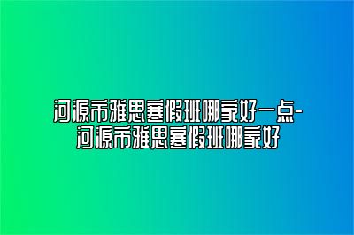 河源市雅思寒假班哪家好一点-河源市雅思寒假班哪家好